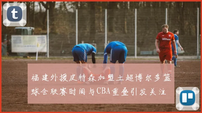 福建外援皮特森加盟土超博尔多篮球会联赛时间与CBA重叠引发关注