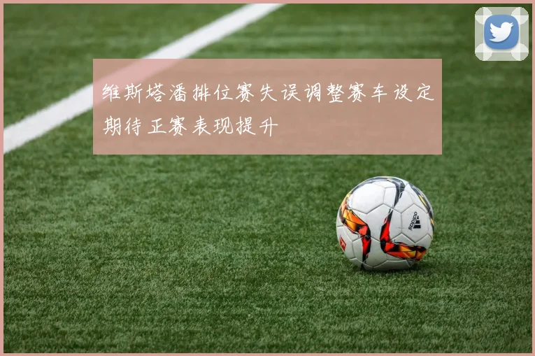 维斯塔潘排位赛失误调整赛车设定期待正赛表现提升