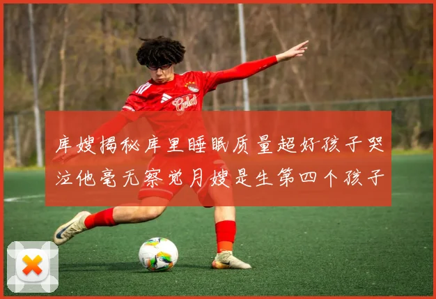 库嫂揭秘库里睡眠质量超好孩子哭泣他毫无察觉月嫂是生第四个孩子后才请的