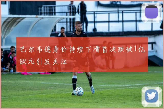 巴尔韦德身价持续下滑首次跌破1亿欧元引发关注