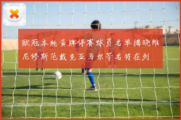 欧冠本轮黄牌停赛球员名单揭晓维尼修斯范戴克亚马尔等名将在列