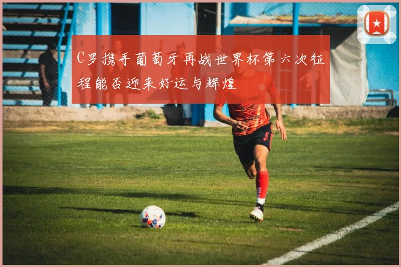C罗携手葡萄牙再战世界杯第六次征程能否迎来好运与辉煌