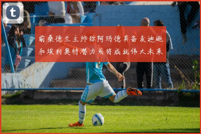 前桑德兰主帅称阿玛德具备麦迪逊和埃利奥特潜力或将成就伟大未来
