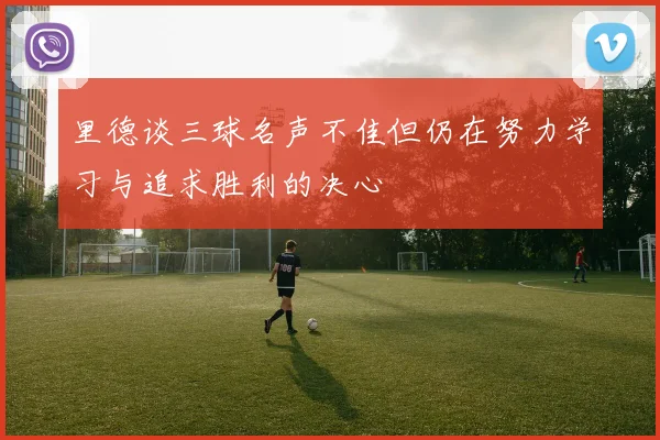 里德谈三球名声不佳但仍在努力学习与追求胜利的决心