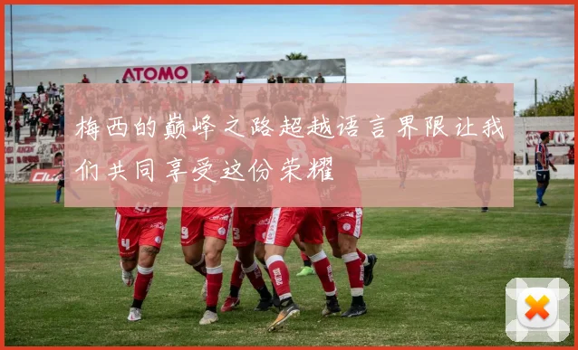 梅西的巅峰之路超越语言界限让我们共同享受这份荣耀