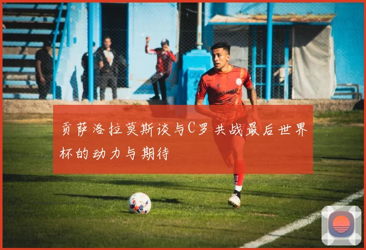 贡萨洛拉莫斯谈与C罗共战最后世界杯的动力与期待