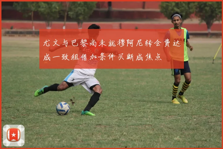 尤文与巴黎尚未就穆阿尼转会费达成一致租借加条件买断成焦点
