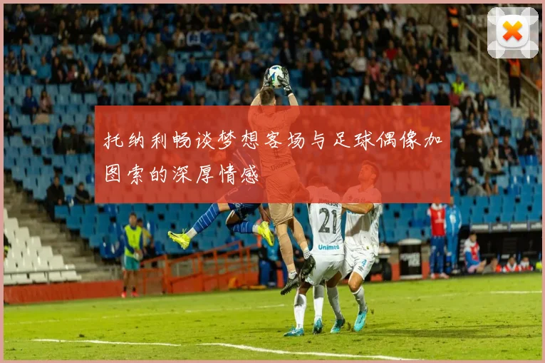托纳利畅谈梦想客场与足球偶像加图索的深厚情感