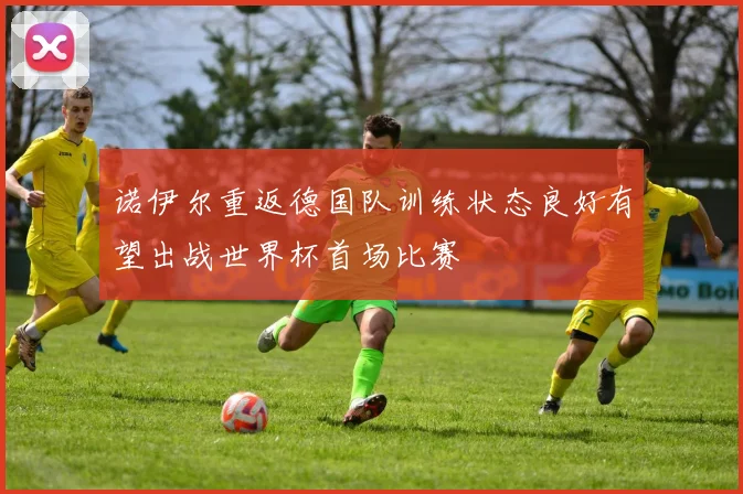 诺伊尔重返德国队训练状态良好有望出战世界杯首场比赛