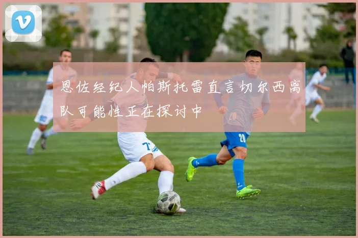 恩佐经纪人帕斯托雷直言切尔西离队可能性正在探讨中