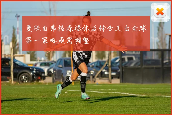 曼联自弗格森退休后转会支出全球第一策略亟需调整