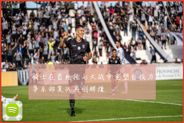 骑士在首轮抢七大战中重塑自我力争东部复兴再创辉煌