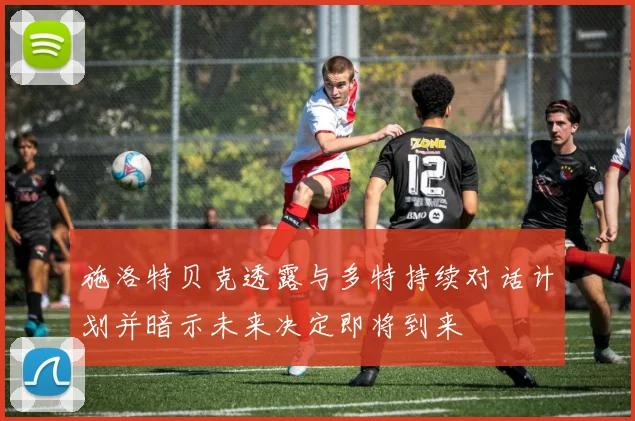 施洛特贝克透露与多特持续对话计划并暗示未来决定即将到来