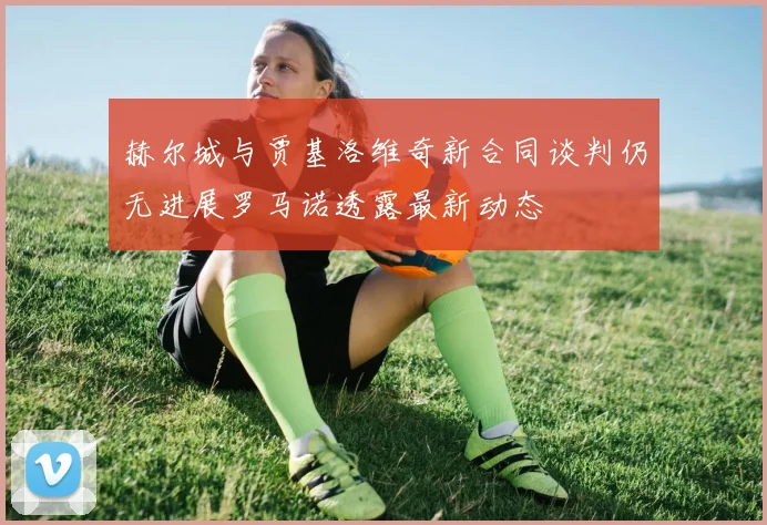 赫尔城与贾基洛维奇新合同谈判仍无进展罗马诺透露最新动态