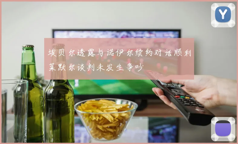 埃贝尔透露与诺伊尔续约对话顺利莱默尔谈判未发生争吵