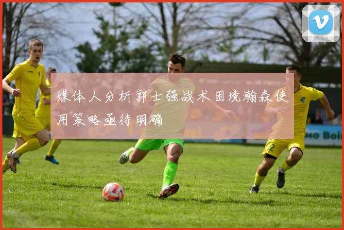 媒体人分析郭士强战术困境瀚森使用策略亟待明确