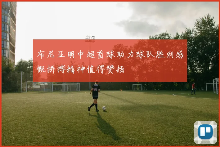布尼亚明中超首球助力球队胜利感慨拼搏精神值得赞扬