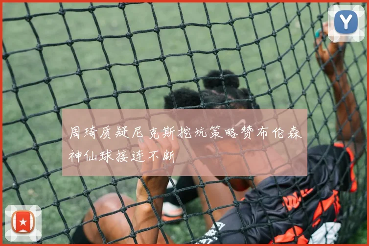 周琦质疑尼克斯挖坑策略赞布伦森神仙球接连不断