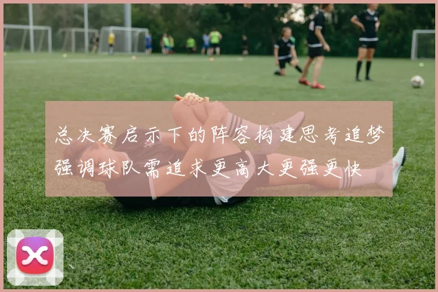 总决赛启示下的阵容构建思考追梦强调球队需追求更高大更强更快
