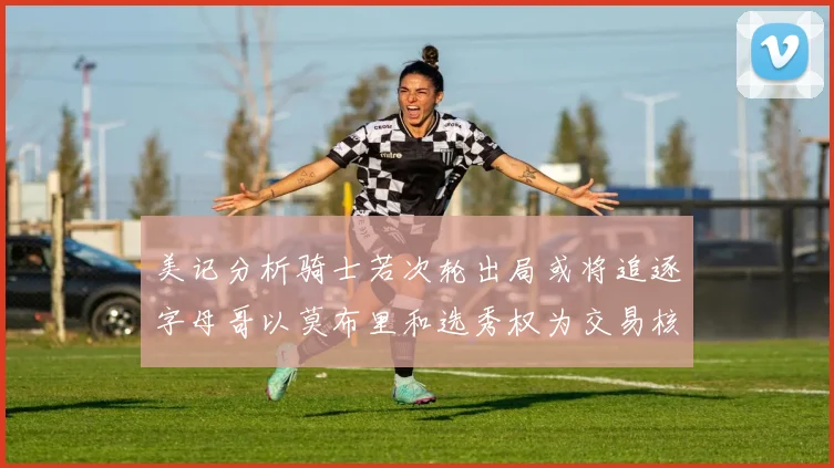 美记分析骑士若次轮出局或将追逐字母哥以莫布里和选秀权为交易核心