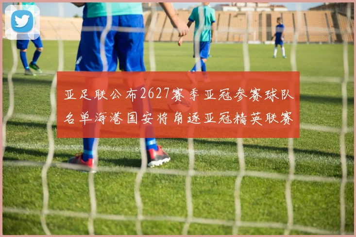 亚足联公布2627赛季亚冠参赛球队名单海港国安将角逐亚冠精英联赛