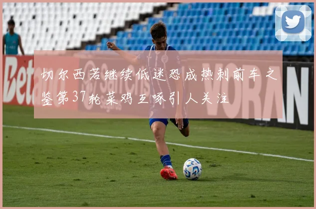 切尔西若继续低迷恐成热刺前车之鉴第37轮菜鸡互啄引人关注