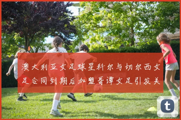澳大利亚女足球星科尔与切尔西女足合同到期后加盟哥谭女足引发关注