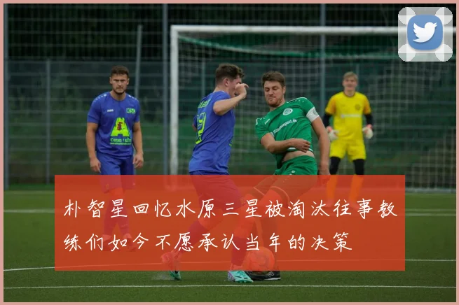 朴智星回忆水原三星被淘汰往事教练们如今不愿承认当年的决策
