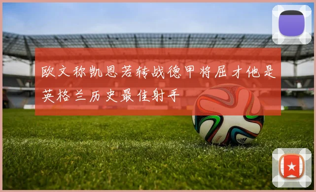 欧文称凯恩若转战德甲将屈才他是英格兰历史最佳射手