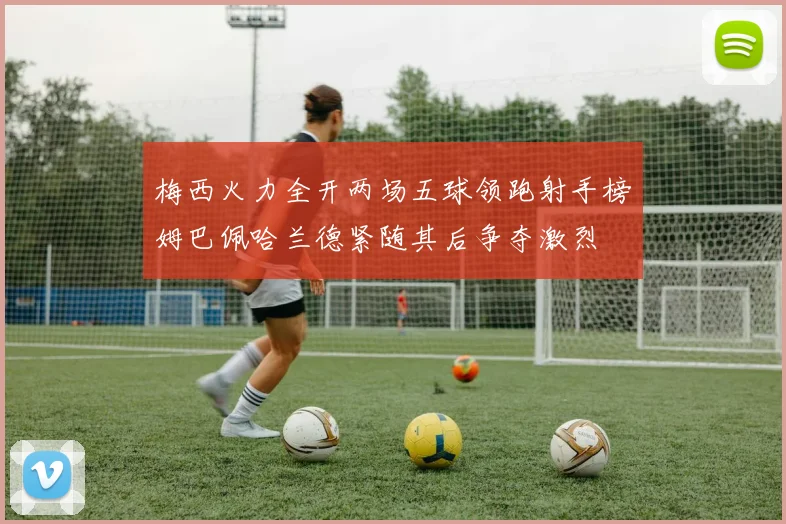 梅西火力全开两场五球领跑射手榜姆巴佩哈兰德紧随其后争夺激烈