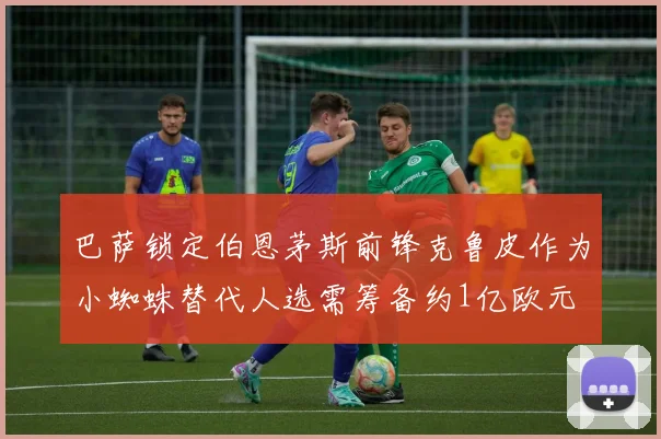 巴萨锁定伯恩茅斯前锋克鲁皮作为小蜘蛛替代人选需筹备约1亿欧元