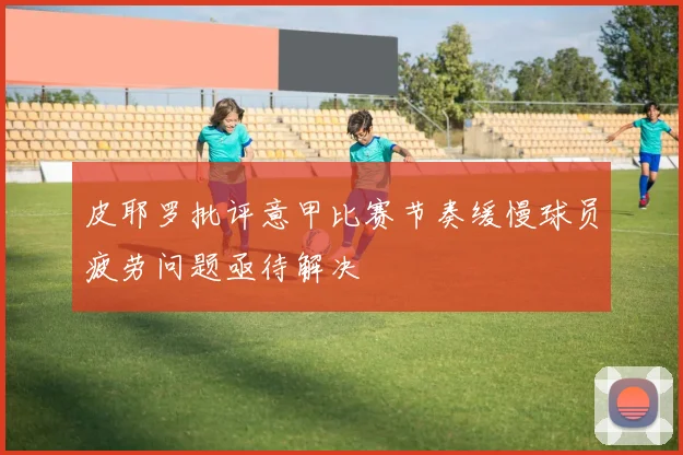 皮耶罗批评意甲比赛节奏缓慢球员疲劳问题亟待解决
